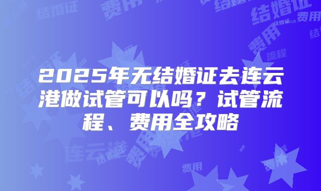 2025年无结婚证去连云港做试管可以吗？试管流程、费用全攻略