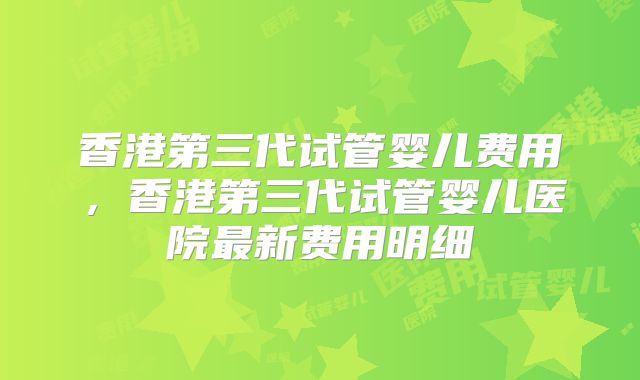 香港第三代试管婴儿费用,香港第三代试管婴儿医院最新费用明细