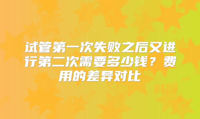 试管第一次失败之后又进行第二次需要多少钱？费用的差异对比