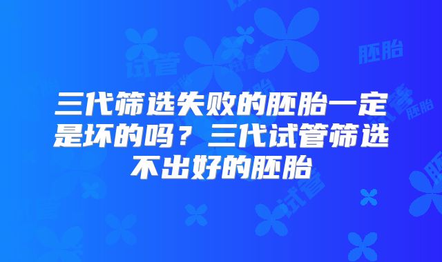 三代筛选失败的胚胎一定是坏的吗？三代试管筛选不出好的胚胎