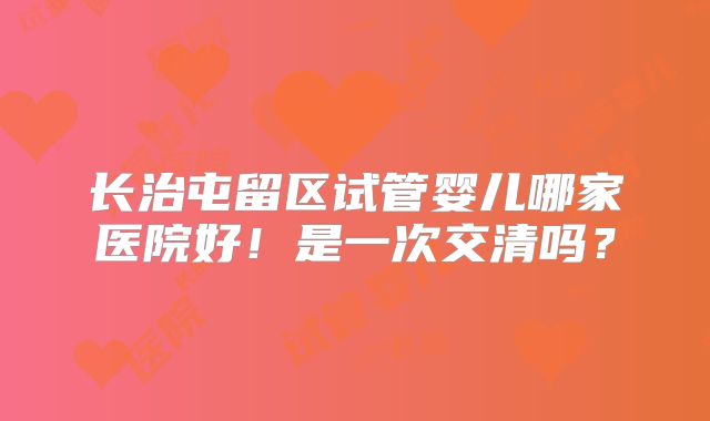 长治屯留区试管婴儿哪家医院好！是一次交清吗？