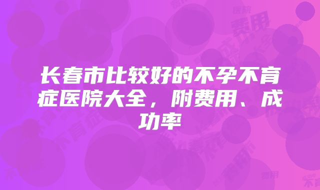长春市比较好的不孕不育症医院大全,附费用、成功率
