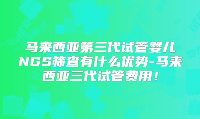 马来西亚第三代试管婴儿NGS筛查有什么优势-马来西亚三代试管费用！