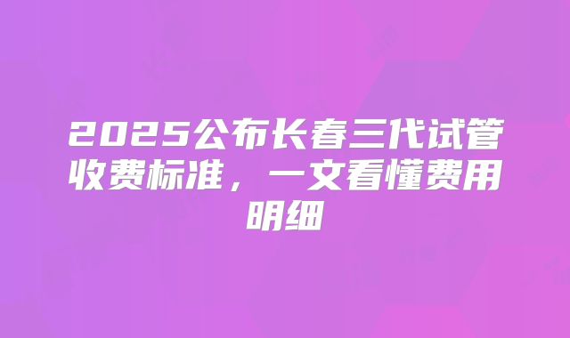 2025公布长春三代试管收费标准，一文看懂费用明细