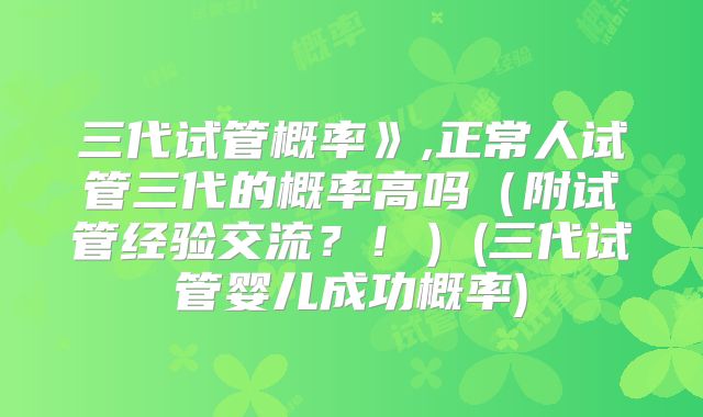 三代试管概率》,正常人试管三代的概率高吗(附试管经验交流?!)(三代试管婴儿成功概率)