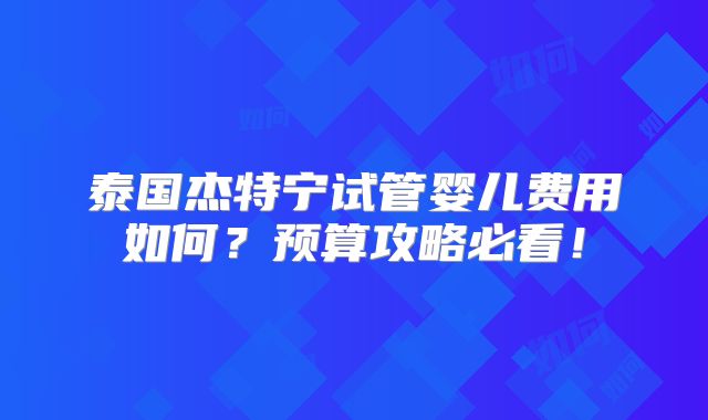 泰国杰特宁试管婴儿费用如何？预算攻略必看！