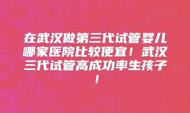 在武汉做第三代试管婴儿哪家医院比较便宜！武汉三代试管高成功率生孩子！