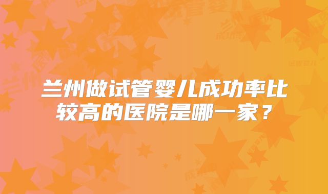 兰州做试管婴儿成功率比较高的医院是哪一家？