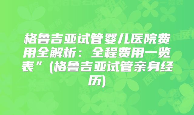 格鲁吉亚试管婴儿医院费用全解析:全程费用一览表”(格鲁吉亚试管亲身经历)