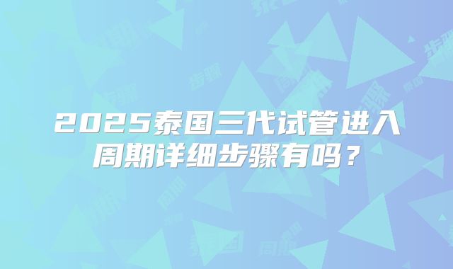 2025泰国三代试管进入周期详细步骤有吗？