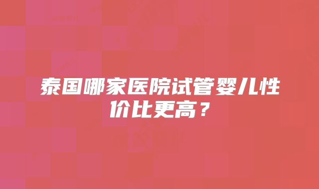 泰国哪家医院试管婴儿性价比更高？