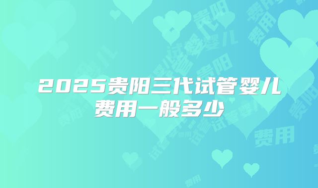 2025贵阳三代试管婴儿费用一般多少