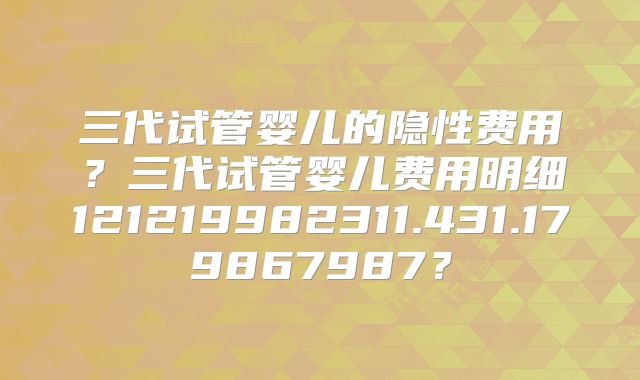三代试管婴儿的隐性费用?三代试管婴儿费用明细121219982311.431.179867987?