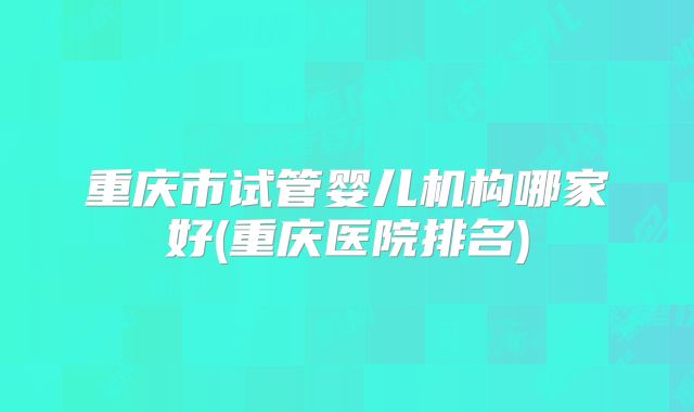 重庆市试管婴儿机构哪家好(重庆医院排名)