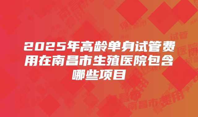 2025年高龄单身试管费用在南昌市生殖医院包含哪些项目