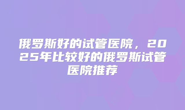 俄罗斯好的试管医院，2025年比较好的俄罗斯试管医院推荐