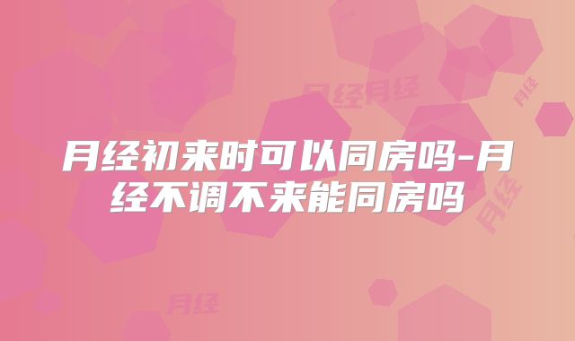 月经初来时可以同房吗-月经不调不来能同房吗