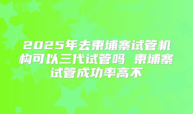 2025年去柬埔寨试管机构可以三代试管吗 柬埔寨试管成功率高不