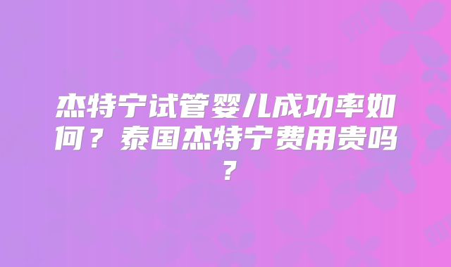 杰特宁试管婴儿成功率如何？泰国杰特宁费用贵吗？