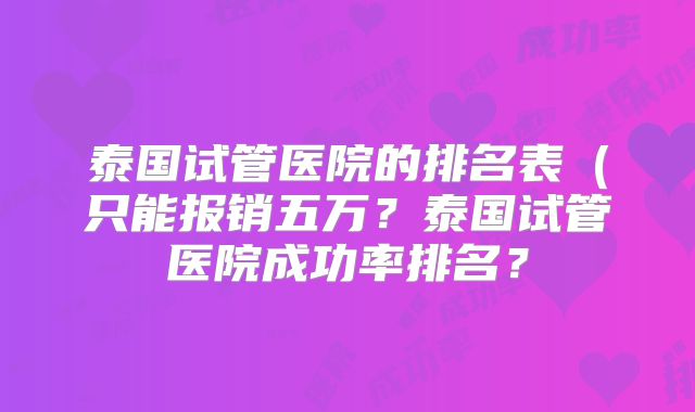 泰国试管医院的排名表（只能报销五万？泰国试管医院成功率排名？