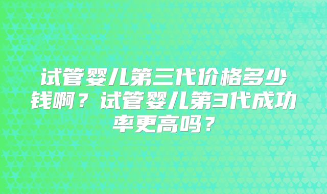 试管婴儿第三代价格多少钱啊?试管婴儿第3代成功率更高吗?