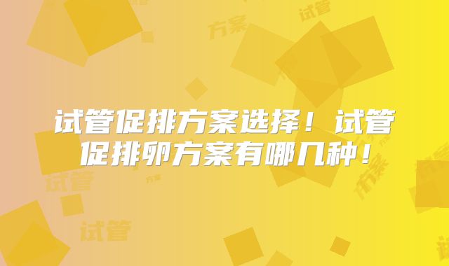试管促排方案选择！试管促排卵方案有哪几种！