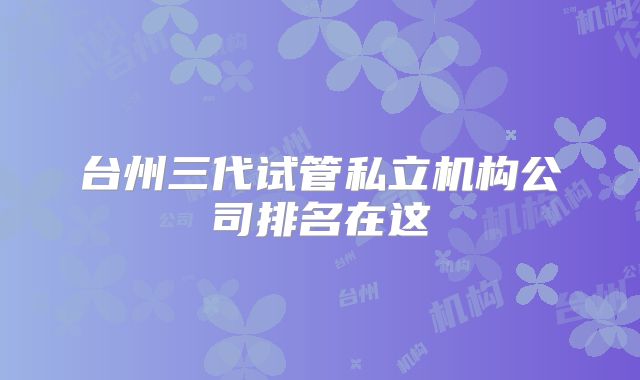 台州三代试管私立机构公司排名在这