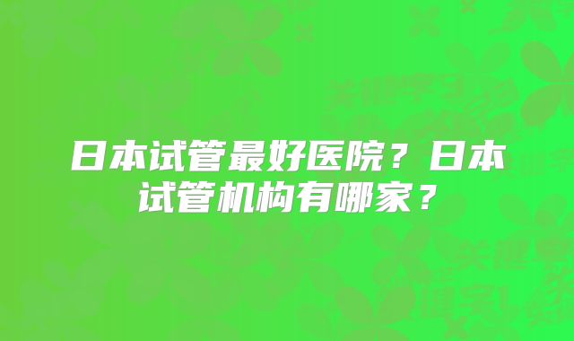 日本试管最好医院？日本试管机构有哪家？