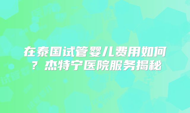在泰国试管婴儿费用如何？杰特宁医院服务揭秘