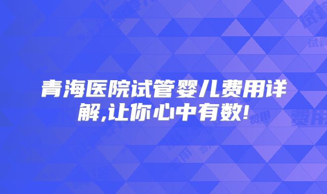 青海医院试管婴儿费用详解,让你心中有数!
