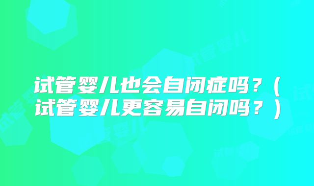 试管婴儿也会自闭症吗？(试管婴儿更容易自闭吗？)