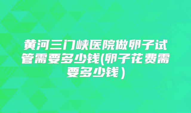 黄河三门峡医院做卵子试管需要多少钱(卵子花费需要多少钱）