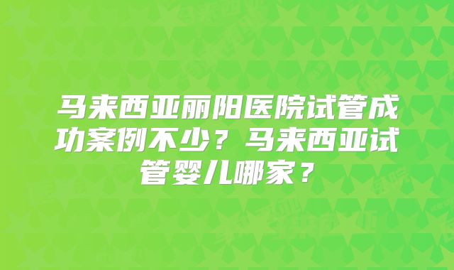 马来西亚丽阳医院试管成功案例不少?马来西亚试管婴儿哪家?