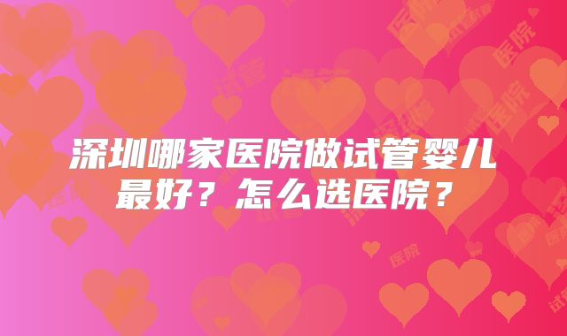 深圳哪家医院做试管婴儿最好?怎么选医院?