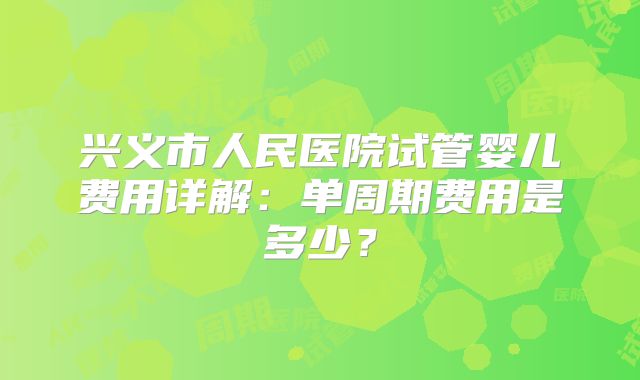兴义市人民医院试管婴儿费用详解：单周期费用是多少？
