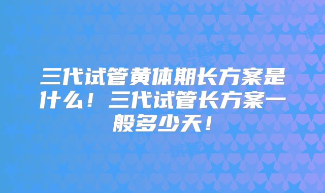 三代试管黄体期长方案是什么！三代试管长方案一般多少天！