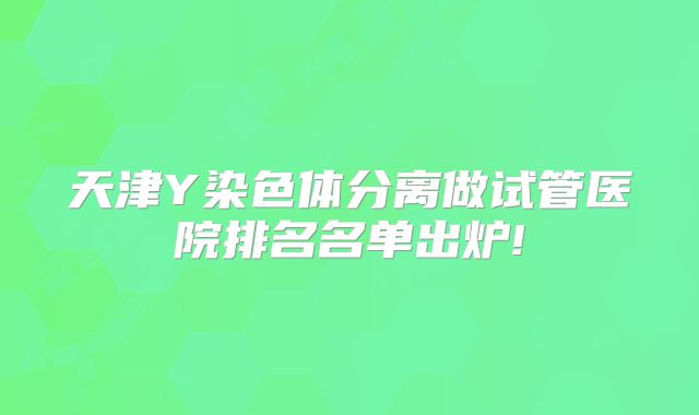 天津Y染色体分离做试管医院排名名单出炉!