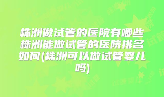 株洲做试管的医院有哪些株洲能做试管的医院排名如何(株洲可以做试管婴儿吗)