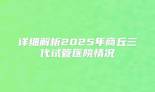 详细解析2025年商丘三代试管医院情况