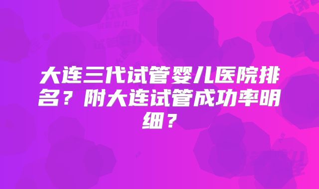 大连三代试管婴儿医院排名?附大连试管成功率明细?