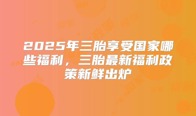 2025年三胎享受国家哪些福利,三胎最新福利政策新鲜出炉