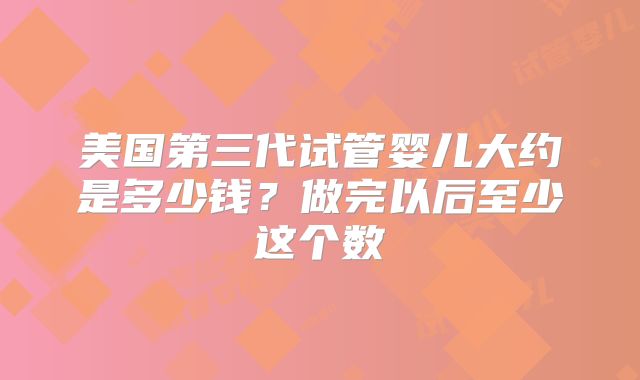 美国第三代试管婴儿大约是多少钱？做完以后至少这个数