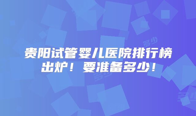 贵阳试管婴儿医院排行榜出炉!要准备多少!