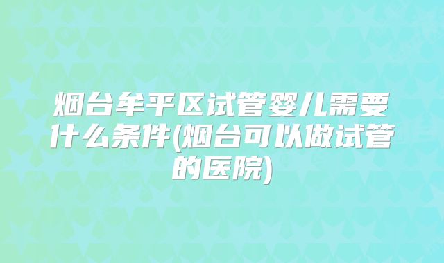 烟台牟平区试管婴儿需要什么条件(烟台可以做试管的医院)