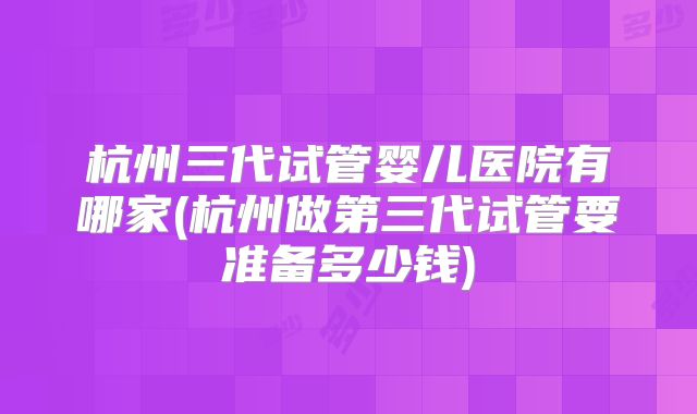 杭州三代试管婴儿医院有哪家(杭州做第三代试管要准备多少钱)