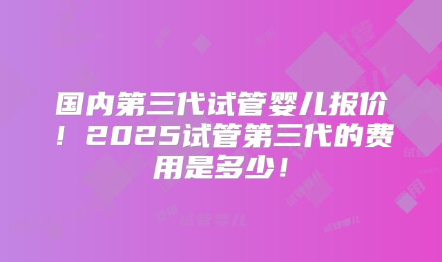 国内第三代试管婴儿报价！2025试管第三代的费用是多少！
