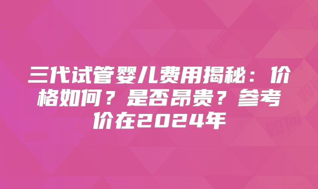 三代试管婴儿费用揭秘：价格如何？是否昂贵？参考价在2024年