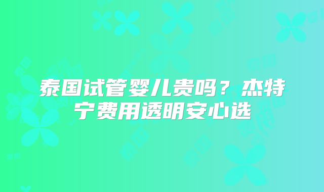 泰国试管婴儿贵吗？杰特宁费用透明安心选