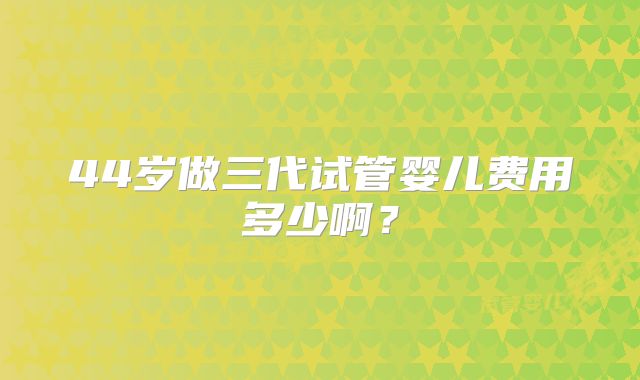 44岁做三代试管婴儿费用多少啊？