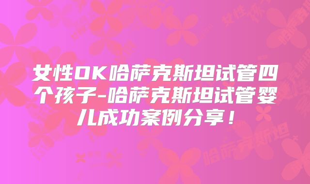 女性OK哈萨克斯坦试管四个孩子-哈萨克斯坦试管婴儿成功案例分享！